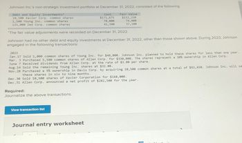 Johnson Inc.'s non-strategic investment portfolio at December 31, 2022, consisted of the following:
Debt and Equity Investments*
10,500 Xavier Corp. common shares
1,500 Young Inc. common shares
125,000 Zed Corp. common shares
Cost
$171,675
78,000
41,500
Fair Value
$152,250
74,400
37,100
*The fair value adjustments were recorded on December 31, 2022.
Johnson had no other debt and equity investments at December 31, 2022, other than those shown above. During 2023, Johnson
engaged in the following transactions:
2023
Jan.17 Sold 1,000 common shares of Young Inc. for $48,000. Johnson Inc. planned to hold these shares for less than one year.
Mar. 3 Purchased 5,500 common shares of Allen Corp. for $330,000. The shares represent a 30% ownership in Allen Corp.
June 7 Received dividends from Allen Corp. at the rate of $3.00 per share.
Aug.14 Sold the remaining Young Inc. shares at $32.00.
Nov. 28 Purchased a 5% ownership in Davis Corp. by acquiring 10,500 common shares at a total of $93,450. Johnson Inc. will se
these shares in six to nine months.
Dec. 30 Sold 10,500 shares of Xavier Corporation for $168,000.
Dec. 31 Allen Corp. announced a net profit of $282,500 for the year.
Required:
Journalize the above transactions.
View transaction list
Journal entry worksheet