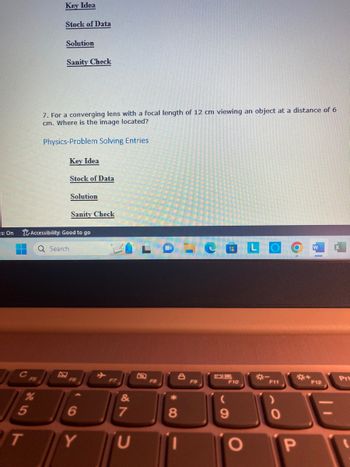 is: On
H
5
T
Key Idea
Stock of Data
Solution
Sanity Check
7. For a converging lens with a focal length of 12 cm viewing an object at a distance of 6
cm. Where is the image located?
Physics-Problem Solving Entries
Key Idea
Stock of Data
Solution
Sanity Check
Accessibility: Good to go
Q Search
F6
F7
&
6
7
Y U
F8
* 0
8
8
11
1
F9
F10
9
O
O
O
F11
)
0
P
F12
H
Prt