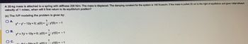 A 20-kg mass is attached to a spring with stiffness 200 N/m. The mass is displaced. The damping constant for the system is 140 N-sec/m. If the mass is pulled 25 cm to the right of equilibrium and given initial leftward
velocity of 1 m/sec, when will it first return to its equilibrium position?
(a) The IVP modeling the problem is given by:
OA
OB.
O C.
1
y-y-12y=0; y(0) --:y(0) = -1
1
y" + 7y +10y=0; y(0)= y(0) = -1
1
--54x=0; y(0);Y(0) = -1