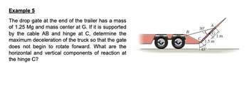 Example 5
The drop gate at the end of the trailer has a mass
of 1.25 Mg and mass center at G. If it is supported
by the cable AB and hinge at C, determine the
maximum deceleration of the truck so that the gate
does not begin to rotate forward. What are the
horizontal and vertical components of reaction at
the hinge C?
B
30°
1.5 m
1 m