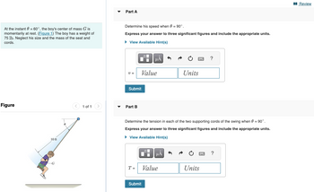 At the instant 0 = 60°, the boy's center of mass G is
momentarily at rest. (Figure 1) The boy has a weight of
75 lb. Neglect his size and the mass of the seat and
cords.
Figure
10 ft
8
1 of 1
Part A
Determine his speed when 0 = 90°.
Express your answer to three significant figures and include the appropriate units.
► View Available Hint(s)
V =
Submit
Part B
T =
μA
Submit
Value
S
Determine the tension in each of the two supporting cords of the swing when 0 = 90°.
Express your answer to three significant figures and include the appropriate units.
► View Available Hint(s)
Value
Units
?
Units
?
Review