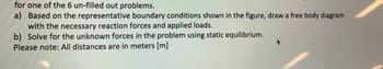 for one of the 6 un-filled out problems.
a) Based on the representative boundary conditions shown in the figure, draw a free body diagram
with the necessary reaction forces and applied loads.
b) Solve for the unknown forces in the problem using static equilibrium.
Please note: All distances are in meters [m]
A