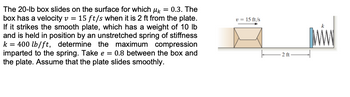 The 20-lb box slides on the surface for which μ = 0.3. The
box has a velocity v = 15 ft/s when it is 2 ft from the plate.
If it strikes the smooth plate, which has a weight of 10 lb
and is held in position by an unstretched spring of stiffness
k = 400 lb/ft, determine the maximum compression
imparted to the spring. Take e = 0.8 between the box and
the plate. Assume that the plate slides smoothly.
v = 15 ft/s
2 ft