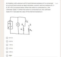 4) A battery with unknown emf (e) and internal resistance (r) is connected 7 puan
to a circuit that involves an ideal voltmeter, a switch, and two resistors R1 =1
Q, R2 =10 Q, as shown below. When the switch is connected to a, the
voltmeter reads 7 V. When the switch is connected to b, the voltmeter
reads 10 V. Calculate the value of the internal resistance r.
a
31
R,
Rz
O 0.12 0
0.25 Q
1.00 0
0.75 0
0.50 0
Diğer:
www
