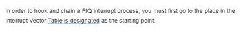 In order to hook and chain a FIQ interrupt process, you must first go to the place in the
Interrupt Vector Table is designated as the starting point.