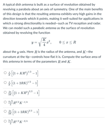 A typical dish antenna is built as a surface of revolution obtained by
revolving a parabola about an axis of symmetry. One of the main benefits
of this design is that the resulting antenna exhibits very high gains in the
direction towards which it points, making it well-suited for applications in
which a strong directionality is needed-such as TV reception and radar.
We can model such a parabolic antenna as the surface of revolution
obtained by revolving the function
O / [(1 +KR²) ¹/² − 1]
K
ㅠ
[(1 +2RK)¹/² − 1]
K
y =
about the y-axis. Here R is the radius of the antenna, and K-the
curvature at the tip-controls how flat it is. Compute the surface area of
this antenna in terms of the parameters R and K.
2π
O / [(1 + KR²) ³/² - 1]
3K
3
2π
3K
R³/2 K-1/4
[(1+2RK) ³/2 - 1]
2√2
O 22 R¹/2 K-3/4
3
K
-x²,
0 ≤ x ≤ R