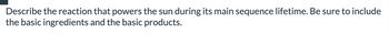 Describe the reaction that powers the sun during its main sequence lifetime. Be sure to include
the basic ingredients and the basic products.