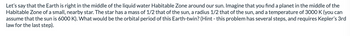 Let's say that the Earth is right in the middle of the liquid water Habitable Zone around our sun. Imagine that you find a planet in the middle of the
Habitable Zone of a small, nearby star. The star has a mass of 1/2 that of the sun, a radius 1/2 that of the sun, and a temperature of 3000 K (you can
assume that the sun is 6000 K). What would be the orbital period of this Earth-twin? (Hint - this problem has several steps, and requires Kepler's 3rd
law for the last step).