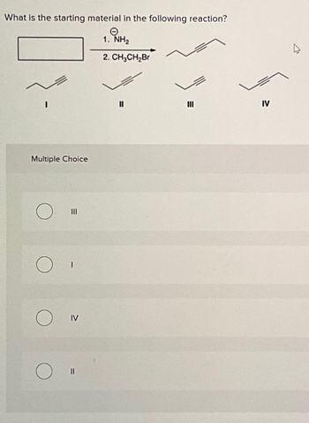 What is the starting material in the following reaction?
Θ
1. NH₂
2. CH3CH2Br
Multiple Choice
III
IV
။
III
IV