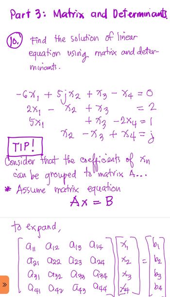 Part 3: Matrix and Determinants
(0) Find the solution of linear
equation using matrix and deter
minants.
2
-6X₁ + 5jx₂ + x3 - X4 = 0
x₂ + x3
= 2
2x1
5x1
+x3 -2×4 =1
X₂ - x₂ + x4 = j
TIP!
Consider that the coefficients of xn
can be grouped to matrix A....
* Assume matrix equation
Ax = B
to expand,
^
All A12 913 914
X₁
ста а22 023 аж
x2
аgi ада азь ази | Аз
041 042 043 044 X
(1
b₂
баз
b4