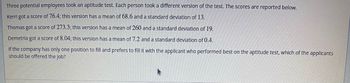 Three potential employees took an aptitude test. Each person took a different version of the test. The scores are reported below.
Kerri got a score of 76.4; this version has a mean of 68.6 and a standard deviation of 13.
Thomas got a score of 273.3; this version has a mean of 260 and a standard deviation of 19.
Demetria got a score of 8.04; this version has a mean of 7.2 and a standard deviation of 0.4.
If the company has only one position to fill and prefers to fill it with the applicant who performed best on the aptitude test, which of the applicants
should be offered the job?