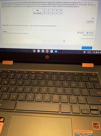The table below gives the age and bone density for five randomly selected women. Using this data, consider the equation of the regression line,ŷ = bo + b₁x, for
predicting a woman's bone density based on her age. Keep in mind, the correlation coefficient may or may not be statistically significant for the data given. Remember, In
practice, It would not be appropriate to use the regression line to make a prediction if the correlation coefficient is not statistically significant.
esc
alt
e.
Step 4 of 6: Find the estimated value of y when .x = 64. Round your answer to three decimal places.
Answer
How to enter your answer (opens in new window)
hp
!
1
9
a
Z
F
2
W
S
X
→
3
#
e
d
C
C
$
4
r
f
V
Age
36 52 58 64 68
Bone Density 336 335 318 317 314
%
5
t
g
6
b
y
h
&
7
n
u
*
8
m
O
i
N
k
(
9
*
O
alt
)
0
1
CO
Р
J
>
-
-
:
;
ctrl
Tables
{
[
?
Previous step answers
Keypad
Keyboard Shortcuts
Submit Answer
4
+
=
Copy Data
11
1
Table
Dec 2
}
5:01
USE YOUR SMARTPHONE FOR
Reviews Videos Features
A
backspace
enter
sh