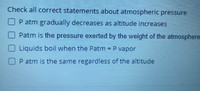 Check all correct statements about atmospheric pressure
OP atm gradually decreases as altitude increases
O Patm is the pressure exerted by the weight of the atmosphere-
Liquids boil when the Patm = P vapor
%3D
OP atm is the same regardless of the altitude
