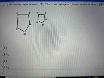 3. The following shapes are similar. JK: ST is 2:1 and the length of JN is 6/2. What is the length of SW?
O 3
O
02
C
312
3/4
J
N
M
K
L
0
S
W
T