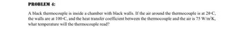 PROBLEM 4:
A black thermocouple is inside a chamber with black walls. If the air around the thermocouple is at 20°C,
the walls are at 100-C, and the heat transfer coefficient between the thermocouple and the air is 75 W/m²K,
what temperature will the thermocouple read?