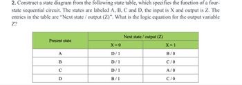 2. Construct a state diagram from the following state table, which specifies the function of a four-
state sequential circuit. The states are labeled A, B, C and D, the input is X and output is Z. The
entries in the table are "Next state / output (Z)". What is the logic equation for the output variable
Z?
Next state/output (Z)
Present state
X=0
X=1
A
D/1
B/0
B
D/1
C/O
C
D/1
A/0
D
B/1
C/0