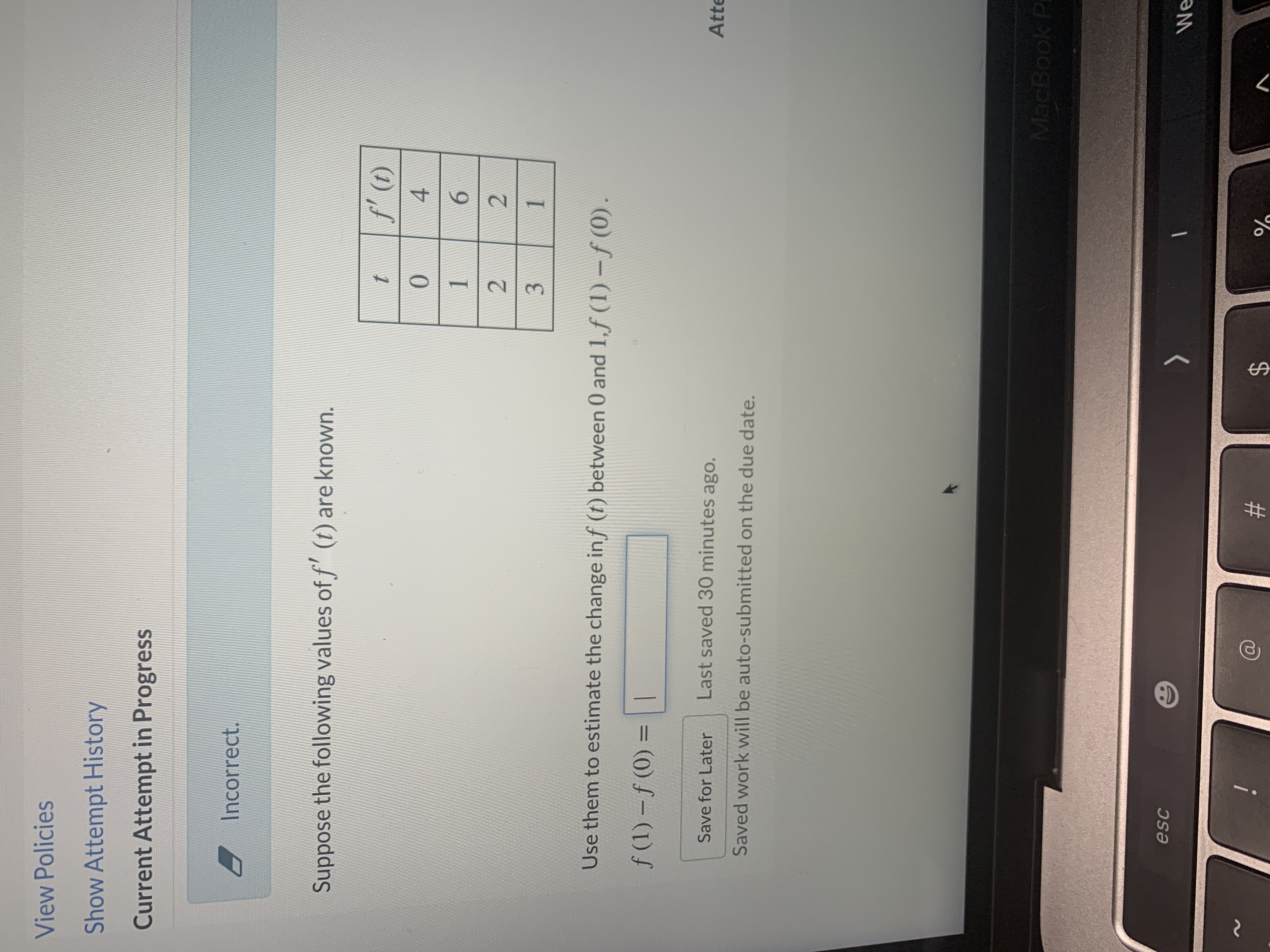 ---

**Calculus Problem: Estimating Change Using Derivatives**

**Problem Statement:**

Suppose the following values of \( f'(t) \) are known:

| \( t \) | \( f'(t) \) |
|---------|-------------|
| 0       | 4           |
| 1       | 6           |
| 2       | 2           |
| 3       | 1           |

Use these values to estimate the change in \( f(t) \) between 0 and 1. Calculate \( f(1) - f(0) \).

**Instructions:**

1. Review the given values of the derivative \( f'(t) \) at discrete points \( t = 0, 1, 2, \text{and } 3 \).

2. Estimate the change in function values over the interval \([0, 1]\) using the appropriate derivative value.

3. Enter your estimated result for \( f(1) - f(0) \) in the designated box.

**Note:**

- Your progress will be auto-saved, and if not submitted, the saved work will be auto-submitted on the due date.

---