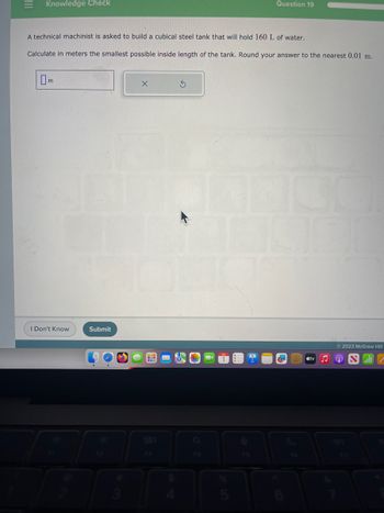 |||
Knowledge Check
A technical machinist is asked to build a cubical steel tank that will hold 160 L of water.
Calculate in meters the smallest possible inside length of the tank. Round your answer to the nearest 0.01 m.
m
I Don't Know
Submit
X
20
Question 19
S
m
tv
Ⓒ2023 McGraw Hill
JONEN