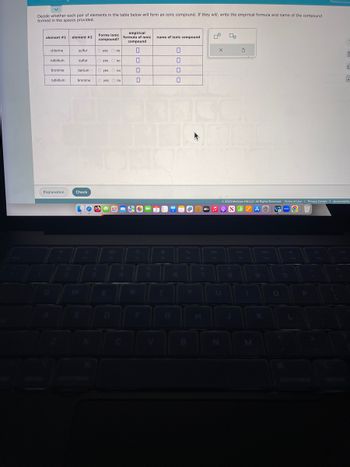 Decide whether each pair of elements in the table below will form an ionic compound. If they will, write the empirical formula and name of the compound
formed in the spaces provided.
element #1 element #2
chlorine
rubidium
bromine
rubidium.
Explanation
sulfur
sulfur
Forms ionic
compound?
O yes no
Check
O yes no
barium. O yes no
bromine O yes no
20
empirical
formula of ionic
compound
0
0
4
R
0
5
name of ionic compound
0
T
G
0
0
0
m
+
dtv ♫
8
X
00
Ś
© 2023 McGraw Hill LLC. All Rights Reserved. Terms of Use | Privacy Center | Accessibility
C
1
(
M
9
7
O
d
P