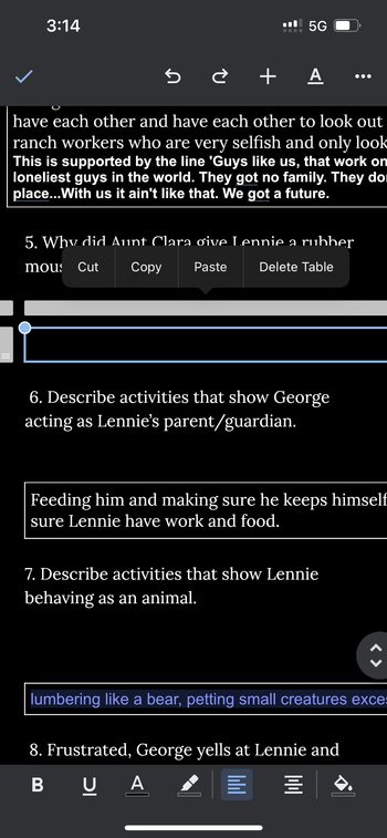 3:14
5G
+ A
have each other and have each other to look out
ranch workers who are very selfish and only look
This is supported by the line 'Guys like us, that work on
loneliest guys in the world. They got no family. They do
place...With us it ain't like that. We got a future.
5. Why did Aunt Clara ơive Lennie a rubber
mous Cut
Copy
Paste
Delete Table
6. Describe activities that show George
acting as Lennie's parent/guardian.
Feeding him and making sure he keeps himself
sure Lennie have work and food.
7. Describe activities that show Lennie
behaving as an animal.
lumbering like a bear, petting small creatures exces
8. Frustrated, George yells at Lennie and
BUA
四
三