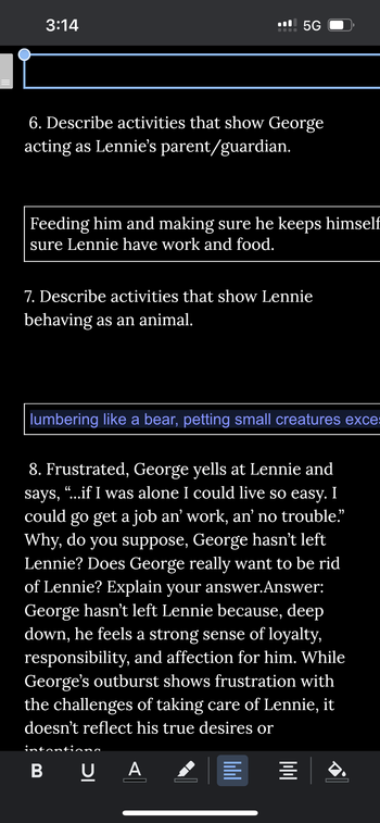 3:14
5G
6. Describe activities that show George
acting as Lennie's parent/guardian.
Feeding him and making sure he keeps himself
sure Lennie have work and food.
7. Describe activities that show Lennie
behaving as an animal.
lumbering like a bear, petting small creatures exce:
8. Frustrated, George yells at Lennie and
says, "...if I was alone I could live so easy. I
could go get a job an' work, an' no trouble."
Why, do you suppose, George hasn't left
Lennie? Does George really want to be rid
of Lennie? Explain your answer. Answer:
George hasn't left Lennie because, deep
down, he feels a strong sense of loyalty,
responsibility, and affection for him. While
George's outburst shows frustration with
the challenges of taking care of Lennie, it
doesn't reflect his true desires or
intanti,
BU A
וווון
=