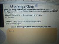 115.
Choosing a Claim
Discuss with your partner which claim you think is best supported by the evidence you gathered
during this lesson. Then, choose the claim that you think is best and explain how your evidence
supports this claim.
Claim 1: Photographs of these features can be taken
on any night.
Claim 2: Photographs of these features can only be
taken on some nights.
Explain in writing how the evidence supports your claim.
Claim 2
