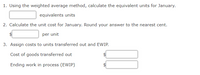 1. Using the weighted average method, calculate the equivalent units for January.
equivalents units
2. Calculate the unit cost for January. Round your answer to the nearest cent.
per unit
3. Assign costs to units transferred out and EWIP.
Cost of goods transferred out
Ending work in process (EWIP)
%24
