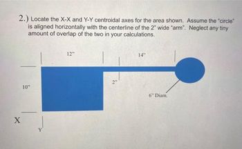 2.) Locate the X-X and Y-Y centroidal axes for the area shown. Assume the "circle"
is aligned horizontally with the centerline of the 2" wide "arm". Neglect any tiny
amount of overlap of the two in your calculations.
X
10"
12"
2"
14"
6" Diam.