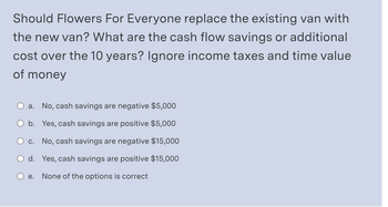 Should Flowers For Everyone replace the existing van with
the new van? What are the cash flow savings or additional
cost over the 10 years? Ignore income taxes and time value
of money
a. No, cash savings are negative $5,000
b. Yes, cash savings are positive $5,000
c. No, cash savings are negative $15,000
d. Yes, cash savings are positive $15,000
e. None of the options is correct