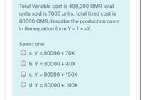 Total Variable cost is 490,000 OMR total
units sold is 7000 units, total fixed cost is
80000 OMR,describe the production costs
in the equation form Y = f + vX.
Select one:
O a. Y = 80000 + 70X
O b. Y = 80000 + 40X
O c. Y = 80000 + 150X
O d. Y = 80000 + 100X
