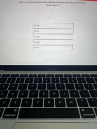 What is the empirical formula of a molecule containing four sulfur atoms and four
fluorine atoms?
A) S,F,
B) SF
C) S,F,
D) S,F,
E) SF,
MacBook Air
80
888
DII
!
#
%24
%
&
1
2
3
4
6
7
8
9
Q
W
E
R
T
Y
P
A
S
D
G
J
K
>
C
V
M
command
command
V
B
N
