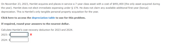 On November 23, 2023, Hamlet acquires and places in service a 7-year class asset with a cost of $491,400 (the only asset acquired during
the year). Hamlet does not elect immediate expensing under § 179. He does not claim any available additional first-year (bonus)
depreciation. This is Hamlet's only tangible personal property acquisition for the year.
Click here to access the depreciation table to use for this problem.
If required, round your answers to the nearest dollar.
Calculate Hamlet's cost recovery deduction for 2023 and 2024.
2023: $
X
2024: $