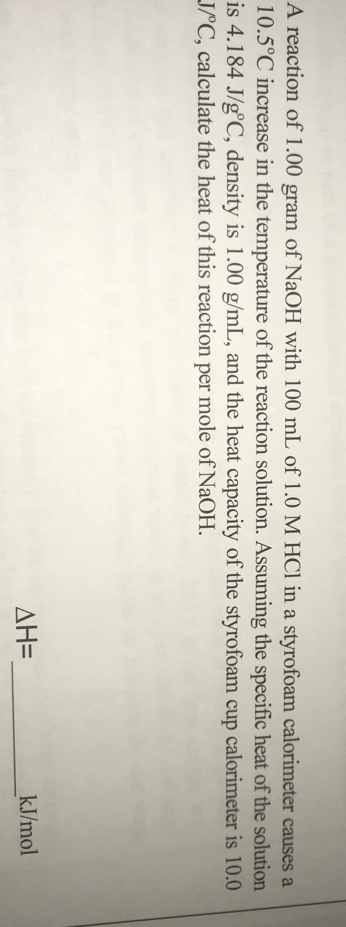 A reaction of 1.00 gram of NaOH with 100 mL of 1.0 M HCl in a styrofoam calorimeter causes a
10.5°C increase in the temperature of the reaction solution. Assuming the specific heat of the solution
is 4.184 J/g°C, density is 1.00 g/mL, and the heat capacity of the styrofoam cup calorimeter is 10.0
JPC, calculate the heat of this reaction per mole of NaOH.
ΔΗΞ
kJ/mol
