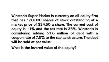 Winston's Super Market is currently an all-equity firm
that has 120,000 shares of stock outstanding at a
market price of $34.50 a share. The current cost of
equity is 11% and the tax rate is 35%. Winston's is
considering adding $1.6 million of debt with a
coupon rate of 7.5% to the capital structure. The debt
will be sold at par value.
What is the levered value of the equity?