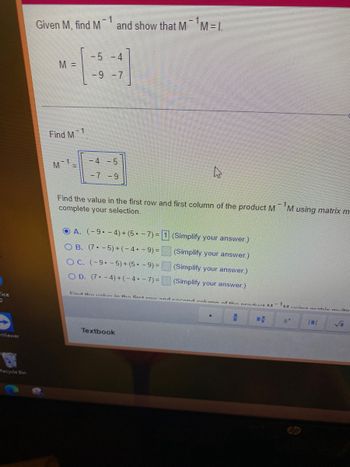 fice
O
nViewer
BY
Recycle Bin
Given M, find M-1 and show that M M=I
M =
Find M
M 1
=
1
-5 -4
-9 -7
-4 -5
-7 -9
Find the value in the first row and first column of the product M¹M using matrix m
complete your selection.
OA. (-9--4) + (5-7)=1 (Simplify your answer.)
(Simplify your answer.)
O B. (7-5) + (-4• - 9) =
OC. (-9--5)+(5.- 9) =
OD. (7-4) + (-4.-7)=
(Simplify your answer.)
(Simplify your answer.)
Find the value in the first row and second column of the product M
Textbook
H
Mucina matriv multin
√