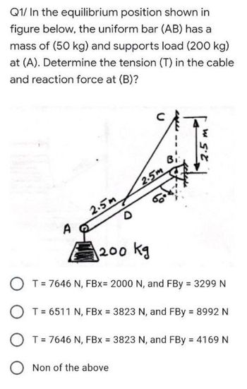 Q1/ In the equilibrium position shown in
figure below, the uniform bar (AB) has a
mass of (50 kg) and supports load (200 kg)
at (A). Determine the tension (T) in the cable
and reaction force at (B)?
2.5m
2.5 m
2.5m
A
200 kg
O T = 7646 N, FBx= 2000 N, and FBy = 3299 N
T = 6511 N, FBx = 3823 N, and FBy = 8992 N
T = 7646 N, FBx = 3823 N, and FBy = 4169 N
Non of the above