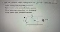 5. (Post Test 2 material) For the following circuit with v, (t)
= 10 cos (1000t + 5°), determine
(a) the average power absorbed by the resistor,
(b) the reactive power associated with the capacitor,
(c) the apparent power associated with the inductor,
(d) the complex power supplied by the source.
100
10 mH
Vs
20 uF
