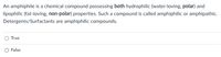 An amphiphile is a chemical compound possessing both hydrophilic (water-loving, polar) and
lipophilic (fat-loving, non-polar) properties. Such a compound is called amphiphilic or amphipathic.
Detergents/Surfactants are amphiphilic compounds.
O True
O False
