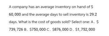 A company has an average inventory on hand of $
60,000 and the average days to sell inventory is 29.2
days. What is the cost of goods sold? Select one: A. $
739,726 B. $750,000 C. $876,000 D. $1,752,000