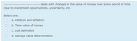---- deals with changes in the value of money over some period of time
(due to investment opportunities, uncertainty, etc.
Select one:
a. inflation and deflation
b. Time value of money
c. cost estimates
d. salvage value determination
