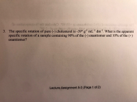 to uoitetor orlioogadirw
3. The specific rotation of pure (-) cholesterol is -39° g' mLl dm!. What is the apparent
specific rotation of a sample containing 90% of the (-) enantiomer and 10% of the (+)
enantiomer?
