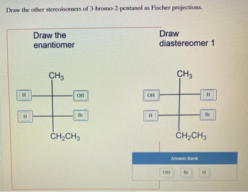 Draw the other stereoisomers of 3-bromo-2-pentanol as Fischer projections.
Draw the
enantiomer
Draw
diastereomer 1
H
CH3
01
OH
Bri
CH2CH3
OH
HO
H
CH3
H
Br
CH2CH3
Answer Bank
OH
Br
H