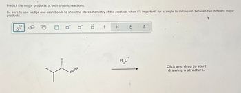 Predict the major products of both organic reactions.
Be sure to use wedge and dash bonds to show the stereochemistry of the products when it's important, for example to distinguish between two different major
products.
III..
:☐
+
+
H₂O
Click and drag to start
drawing a structure.