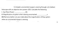 A 2 diopter uncorrected myope is viewing through a 2x Galilean
telescope with an objective lens power +10D. Calculate the following:
i. Eye Piece Power:
ii. Magnification of system when viewing uncorrected:
(D)
_x
iii.What assumption can you make about the magnification of they system
when an uncorrected myope is viewing:
