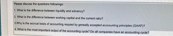 Please discuss the questions followings:
1. What is the difference between liquidity and solvency?
2. What is the difference between working capital and the current ratio?
3. Why is the accrual basis of accounting requied by geneally accepted acccounting principles (GAAP)?
4. What is the most important output of the accounting cycle? Do all companies have an accounting cycle?