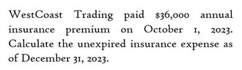 West Coast Trading paid $36,000 annual
insurance premium on October 1,
I, 2023.
Calculate the unexpired insurance expense as
of December 31, 2023.