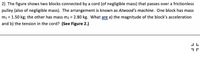 2) The figure shows two blocks connected by a cord (of negligible mass) that passes over a frictionless
pulley (also of negligible mass). The arrangement is known as Atwood's machine. One block has mass
m1 = 1.50 kg; the other has mass m2 = 2.80 kg. What are a) the magnitude of the block's acceleration
and b) the tension in the cord? (See Figure 2.)
