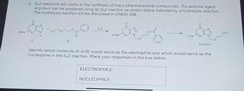 R'RN
3. SN2 reactions are useful in the synthesis of many pharmaceutical compounds. The antiviral agent
acyclovir can be prepared using an SN2 reaction as shown below followed by a hydrolysis reaction.
The hydrolysis reaction will be discussed in CHEM 40B.
&
A
B
SN2
R'RN
ELECTROPHILE:
NUCLEOPHILE:
H₂N
Identify which molecule (A or B) would serve as the electrophile and which would serve as the
nucleophile in the SN2 reaction. Place your responses in the box below.
acyclovir
OH