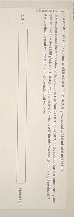 Macmillan Learning
C
In a constant-pressure calorimeter, 65.0 mL of 0.330 M Ba(OH), was added to 65.0 mL of 0.660 M HCI.
The reaction caused the temperature of the solution to rise from 24.00 °C to 28.50 °C. If the solution has the same density and
specific heat as water (1.00 g/mL and 4.184J/g °C.) respectively), what is AH for this reaction (per mole H₂O produced)?
Assume that the total volume is the sum of the individual volumes.
AH =
kJ/mol H₂O