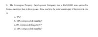 1. The Lexington Property Development Company has a RM10,000 note receivable
from a customer due in three years. How much is the note worth today if the interest rate
is
a. 9%?
b. 12% compounded monthly?
c. 8% compounded quarterly?
d. 18% compounded monthly?
